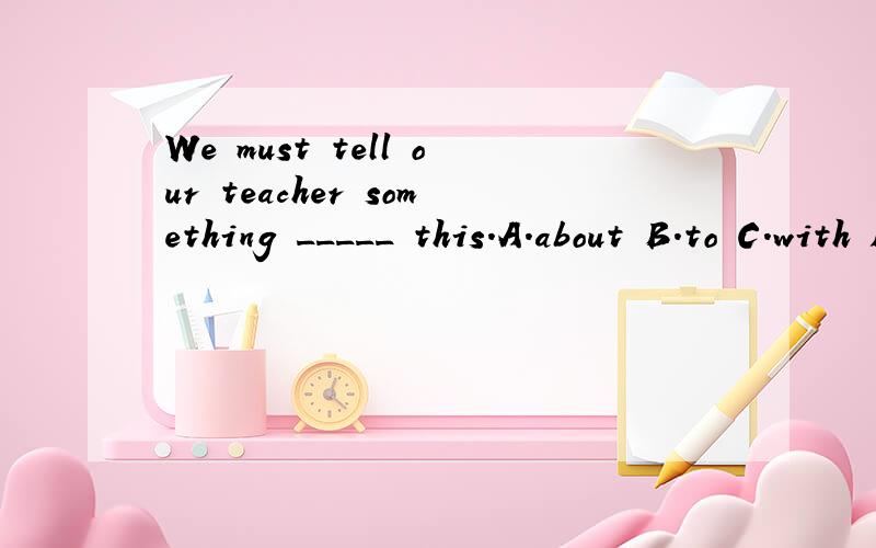 We must tell our teacher something _____ this.A.about B.to C.with D.for