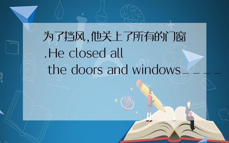 为了挡风,他关上了所有的门窗.He closed all the doors and windows____ ____ _____ the wind.