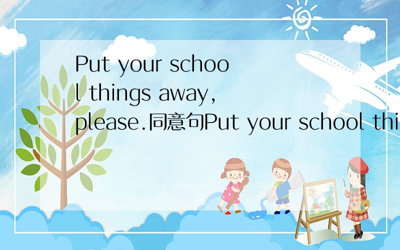 Put your school things away,please.同意句Put your school things away,please.Put ___ ____ ____things,please.