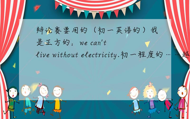 辩论赛要用的（初一英语的）我是正方的：we can't live without electricity.初一程度的……越快越好的说.