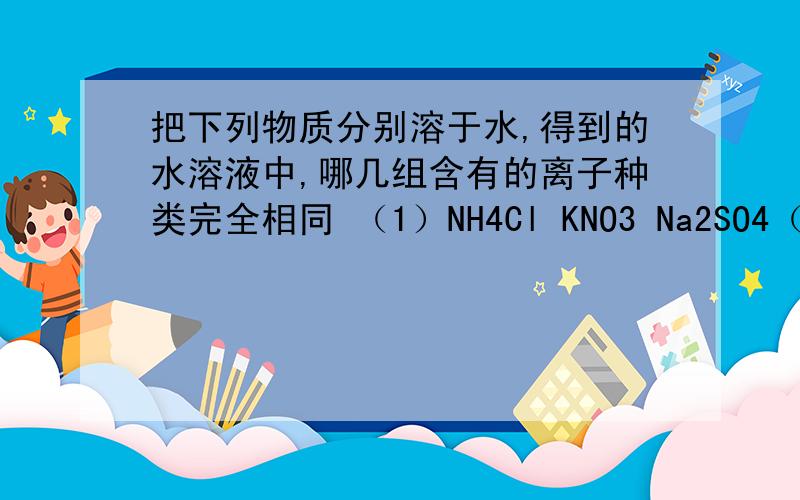 把下列物质分别溶于水,得到的水溶液中,哪几组含有的离子种类完全相同 （1）NH4Cl KNO3 Na2SO4（2）K2SO4 NaNO3 NH4Cl(3) NH4NO3 K2CO3 ( NH4)2SO4 NaCl(4) NaCl (NH4)2SO4 K2SO4 NaNO3