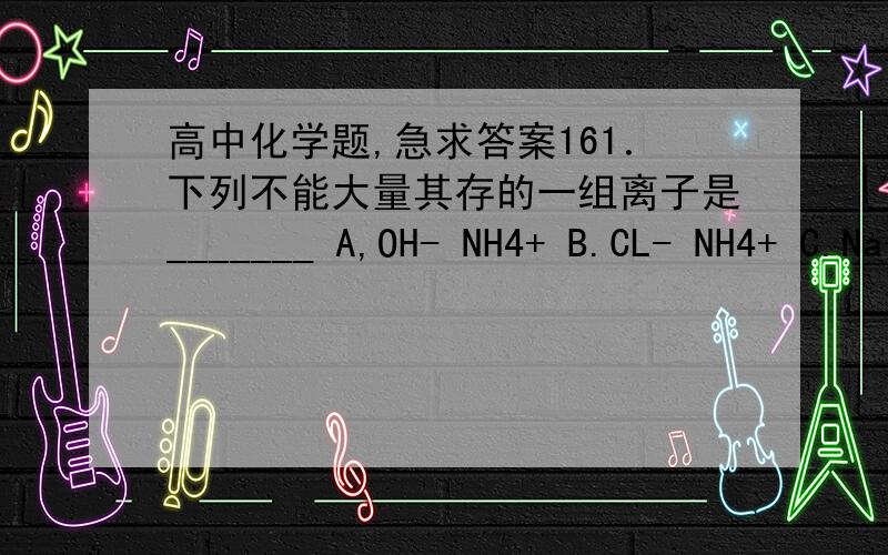 高中化学题,急求答案161．下列不能大量其存的一组离子是_______ A,OH- NH4+ B.CL- NH4+ C.Na+ K+ D.OH- CO32-162．下列不属于同素异性体的一组物质是______    A．石墨-金刚石    B．红磷-白磷    C．氧气-臭
