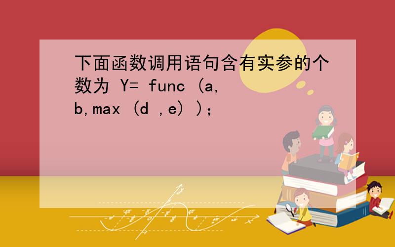 下面函数调用语句含有实参的个数为 Y= func (a,b,max (d ,e) )；