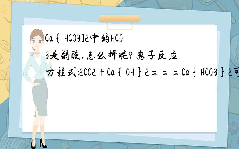 Ca{HCO3]2中的HCO3是弱酸,怎么拆呢?离子反应方程式：2CO2+Ca{OH}2===Ca{HCO3}2可不可以把Ca{HCO3}2怎么拆的具体写出来？