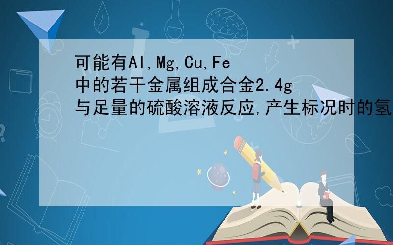 可能有Al,Mg,Cu,Fe中的若干金属组成合金2.4g与足量的硫酸溶液反应,产生标况时的氢气2.24L,则关于合金的组成的叙述正确的是( ) A、一定有Mg B、若有Al则一定有FeC、若有Cu则一定有Al D、若有Mg则