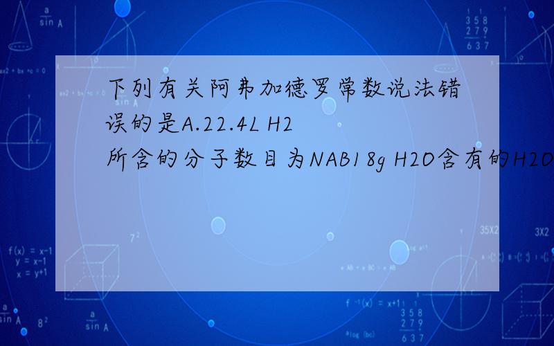 下列有关阿弗加德罗常数说法错误的是A.22.4L H2 所含的分子数目为NAB18g H2O含有的H2O分子数目为NAC 0.5mol H2O含有的原子数目为1.5NAD 2NA个氯气分子的物质的量是2mol