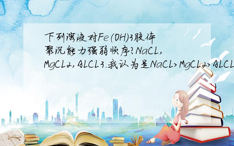 下列溶液对Fe（OH）3胶体聚沉能力强弱顺序?NaCL,MgCL2,ALCL3.我认为是NaCL>MgCL2>ALCL3,