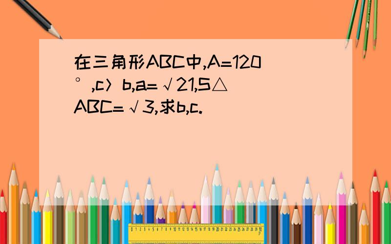 在三角形ABC中,A=120°,c＞b,a=√21,S△ABC=√3,求b,c.