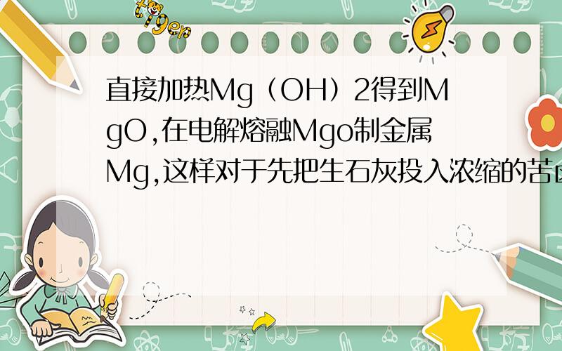 直接加热Mg（OH）2得到MgO,在电解熔融Mgo制金属Mg,这样对于先把生石灰投入浓缩的苦卤中得到Mg(OH)2,然后加盐酸得到MgCl2溶液,析出得到MgCl2.6H2O,在HCl气氛中加热失水得到无水MgCl2,然后熔融电解来