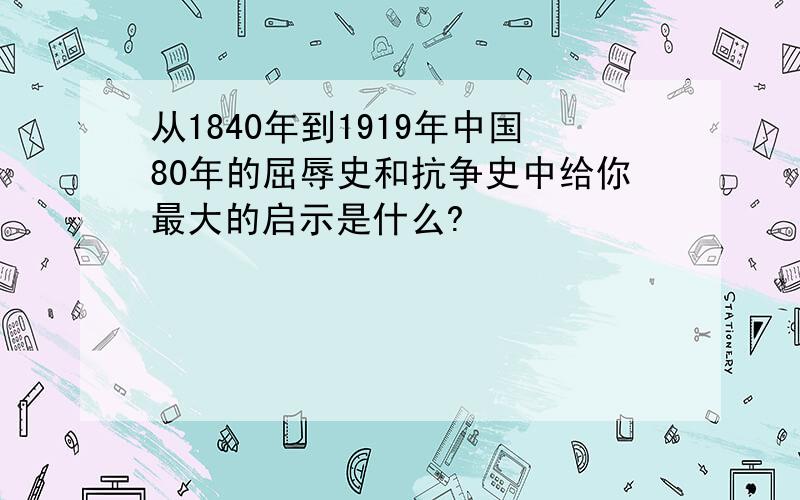 从1840年到1919年中国80年的屈辱史和抗争史中给你最大的启示是什么?