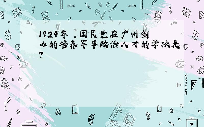 1924年 ,国民党在广州创办的培养军事政治人才的学校是?
