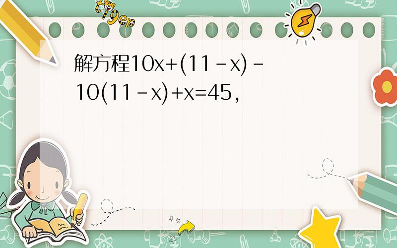 解方程10x+(11-x)-10(11-x)+x=45,