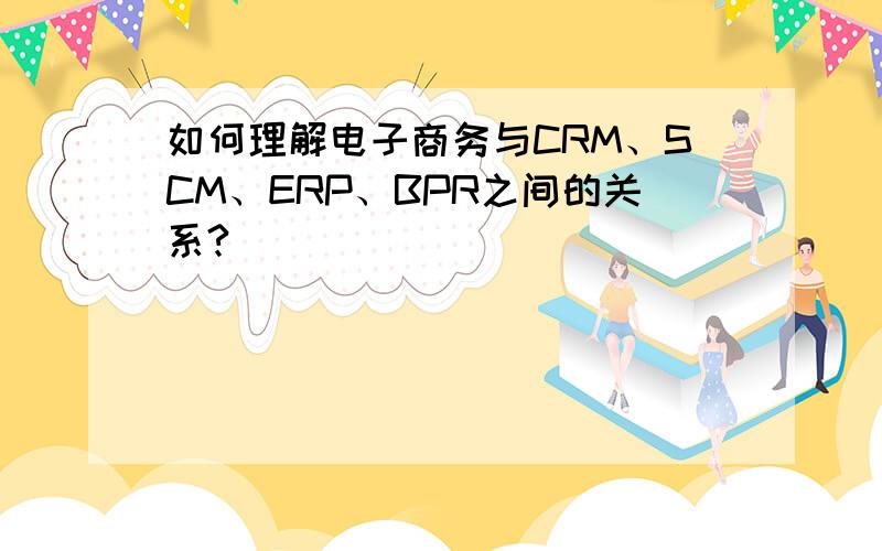 如何理解电子商务与CRM、SCM、ERP、BPR之间的关系?