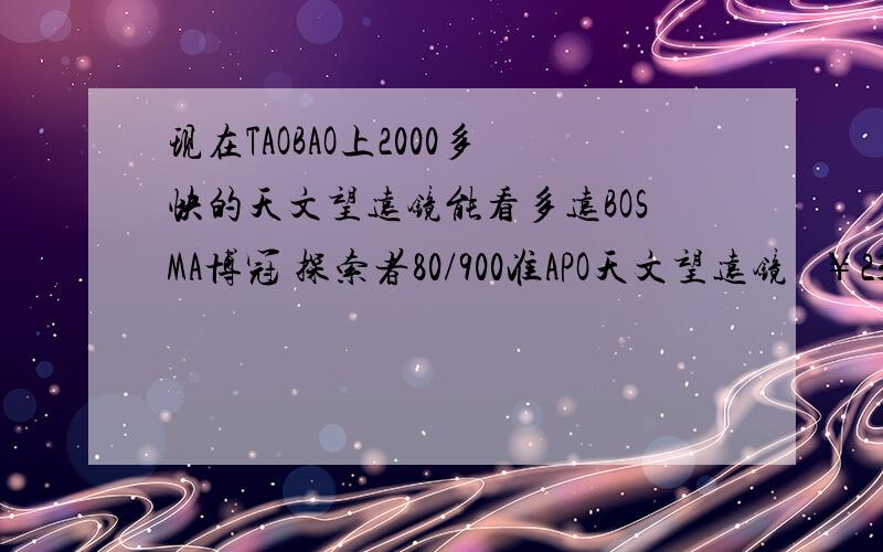 现在TAOBAO上2000多快的天文望远镜能看多远BOSMA博冠 探索者80/900准APO天文望远镜   ￥2300〖大富翁〗天狼TQ4-102DL长戈2号天文望远镜（全国联保） ￥2900