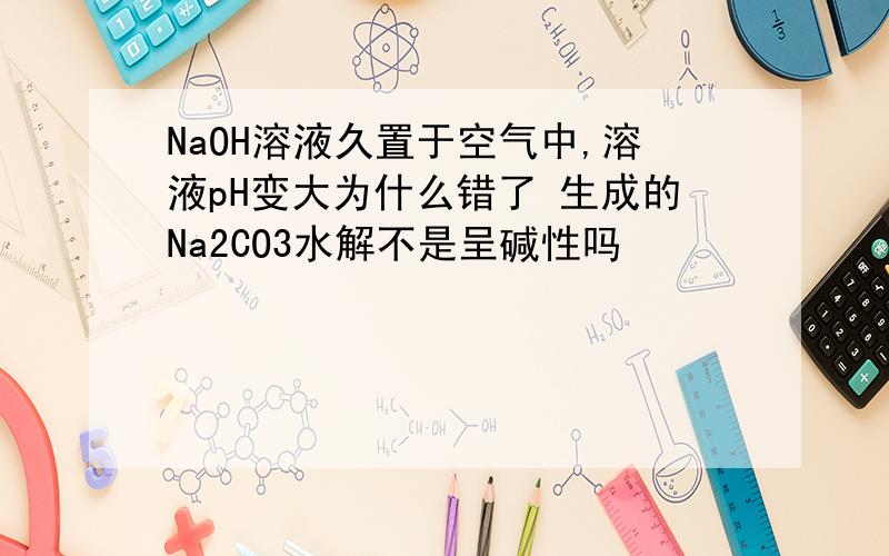 NaOH溶液久置于空气中,溶液pH变大为什么错了 生成的Na2CO3水解不是呈碱性吗