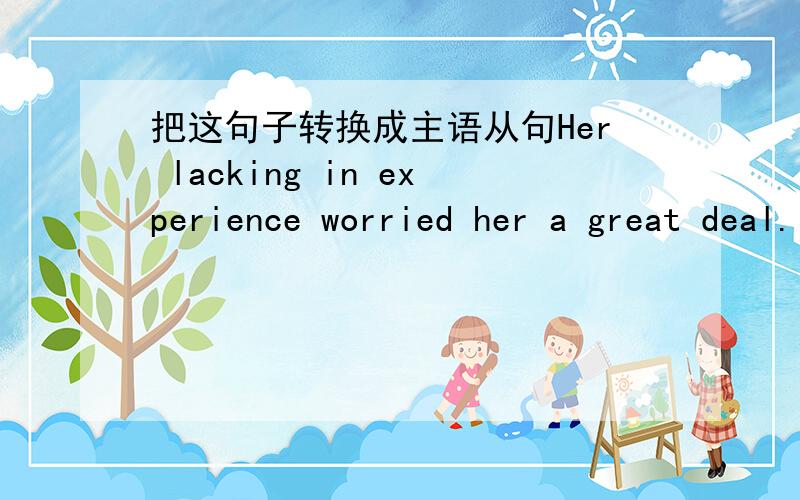 把这句子转换成主语从句Her lacking in experience worried her a great deal.