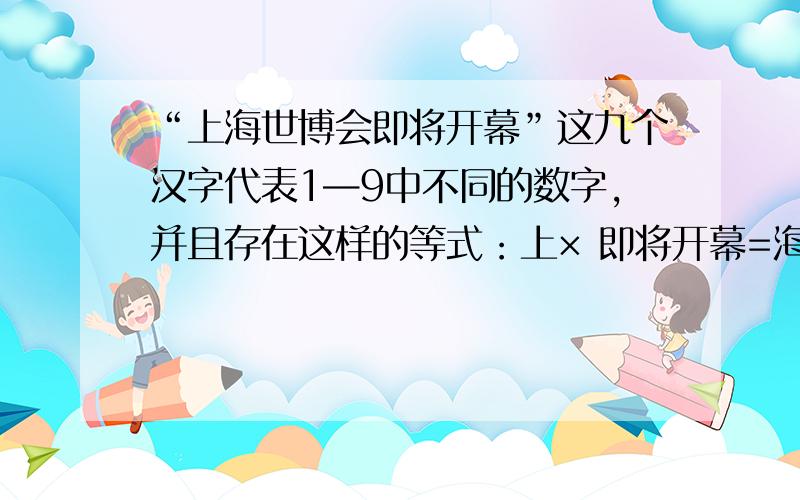 “上海世博会即将开幕”这九个汉字代表1—9中不同的数字,并且存在这样的等式：上× 即将开幕=海×世博会“上海世博会即将开幕”这九个汉字代表1—9中不同的数字,并且存在这样的等式：