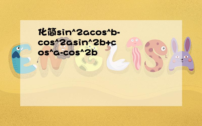 化简sin^2acos^b-cos^2asin^2b+cos^a-cos^2b