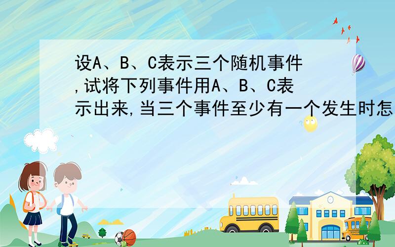 设A、B、C表示三个随机事件,试将下列事件用A、B、C表示出来,当三个事件至少有一个发生时怎么表示成A+B+C