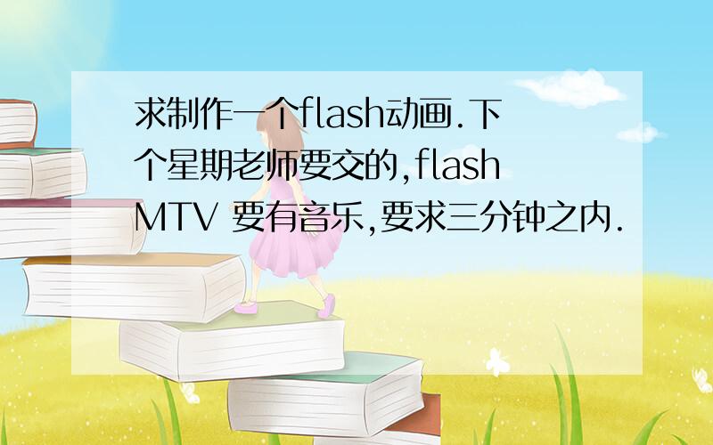 求制作一个flash动画.下个星期老师要交的,flashMTV 要有音乐,要求三分钟之内.