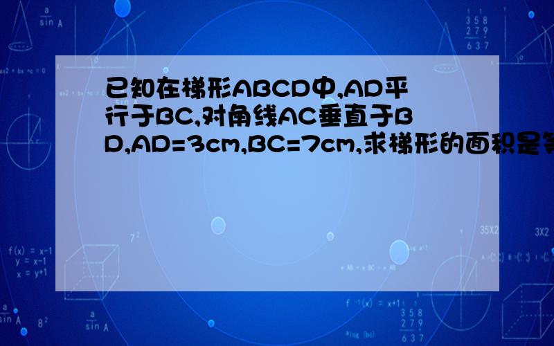 已知在梯形ABCD中,AD平行于BC,对角线AC垂直于BD,AD=3cm,BC=7cm,求梯形的面积是等腰梯形！