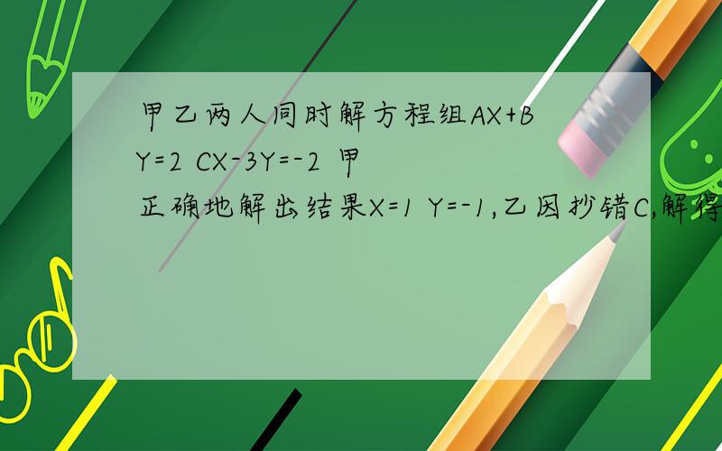 甲乙两人同时解方程组AX+BY=2 CX-3Y=-2 甲正确地解出结果X=1 Y=-1,乙因抄错C,解得X=2 Y=-6 ,求A B C的值