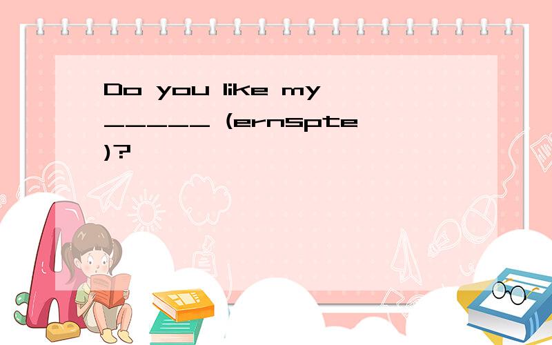 Do you like my_____ (ernspte)?