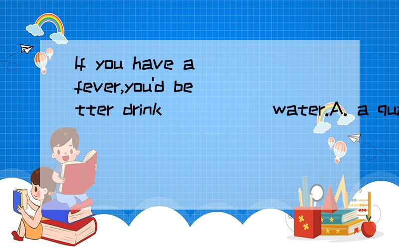 If you have a fever,you'd better drink______water.A. a quantity of      B.plenty of      C.a lot of       D.all above