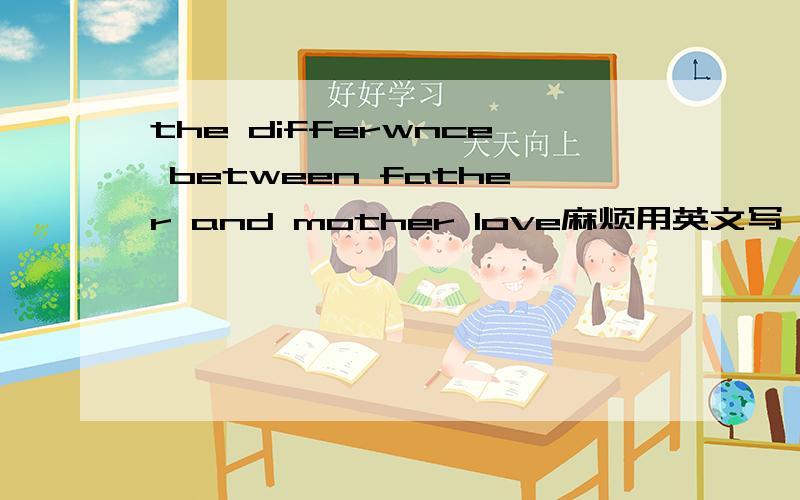 the differwnce between father and mother love麻烦用英文写一下,尽量详细一点啊~