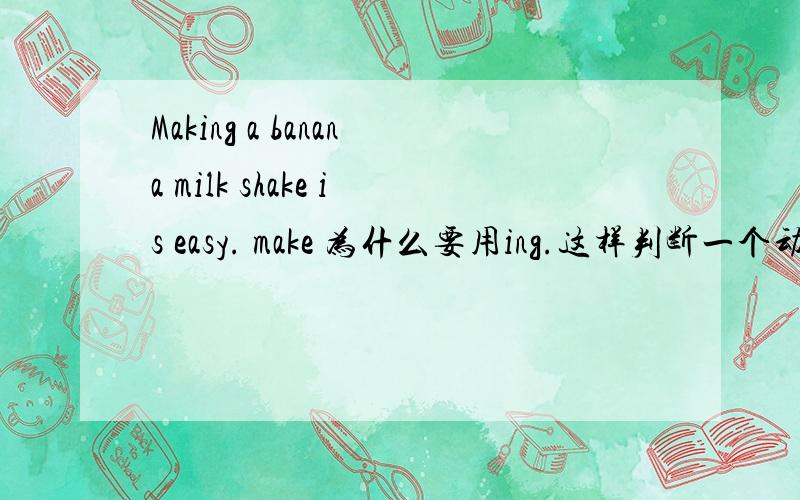 Making a banana milk shake is easy. make 为什么要用ing.这样判断一个动词放你句首用什么形式.