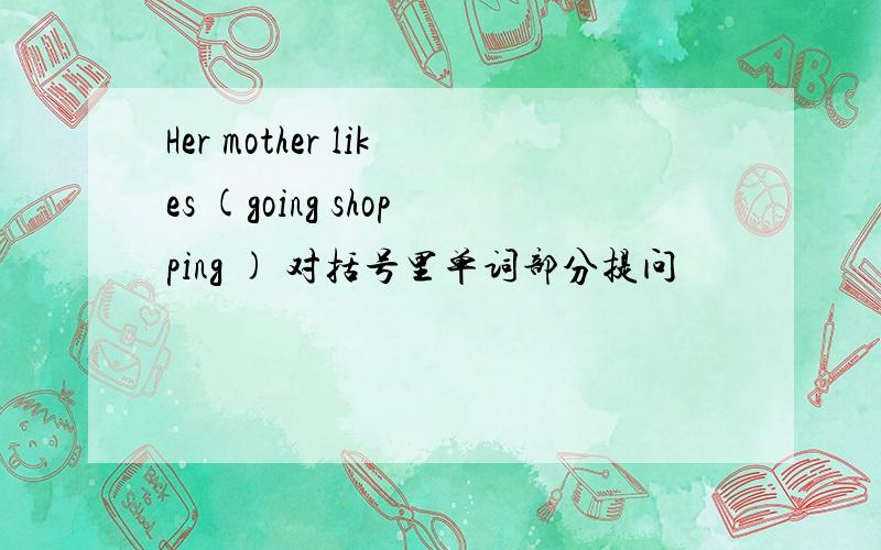 Her mother likes (going shopping ) 对括号里单词部分提问