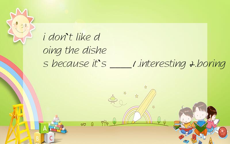 i don`t like doing the dishes because it`s ____1.interesting 2.boring 3.interested 4.bored