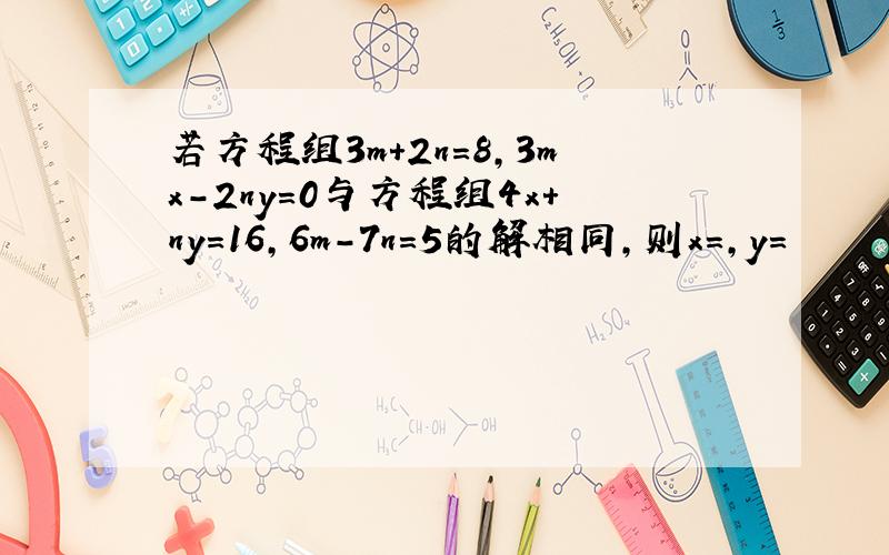 若方程组3m+2n=8,3mx-2ny=0与方程组4x+ny=16,6m-7n=5的解相同,则x=,y=