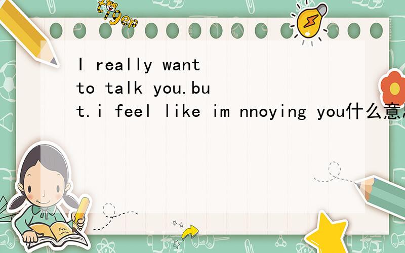 I really want to talk you.but.i feel like im nnoying you什么意思?