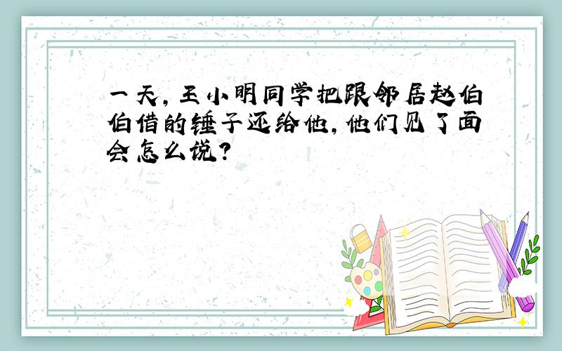 一天,王小明同学把跟邻居赵伯伯借的锤子还给他,他们见了面会怎么说?