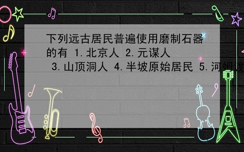 下列远古居民普遍使用磨制石器的有 1.北京人 2.元谋人 3.山顶洞人 4.半坡原始居民 5.河姆渡原始居民A.1和3 B.1和2 C.4和5 D.3和4