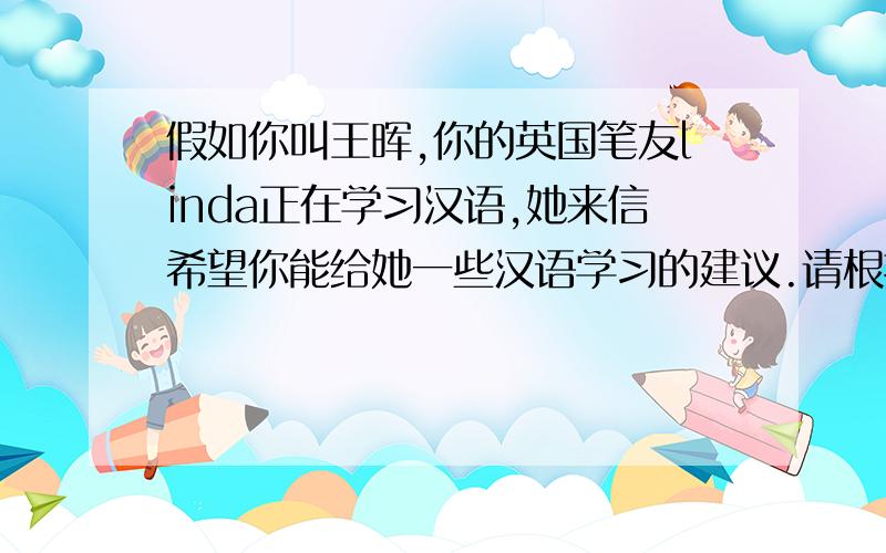 假如你叫王晖,你的英国笔友linda正在学习汉语,她来信希望你能给她一些汉语学习的建议.请根据下列提示和你学习外语的体会给Linda写一封信（不少于八十词） 提示：take notes,how do you learn chin