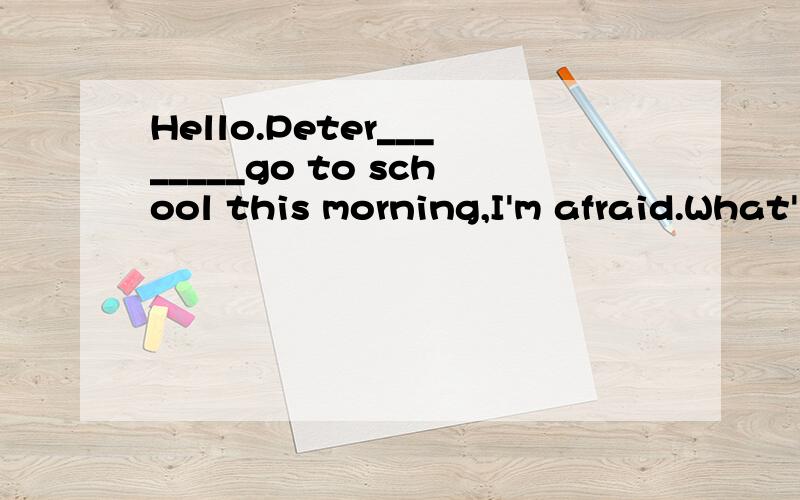 Hello.Peter________go to school this morning,I'm afraid.What's________?He is ill,Ithink.He_______a headache and his temperature is ________.I think he ______ a cold.I'm _______ to hear that._________he go to see the doctor?Yes.The doctor gave him som