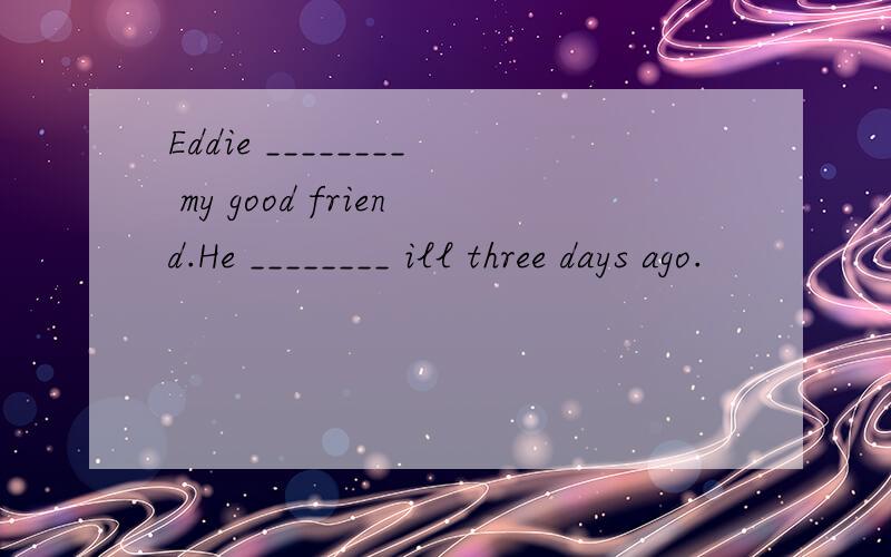 Eddie ________ my good friend.He ________ ill three days ago.