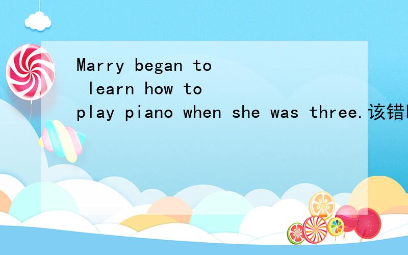 Marry began to learn how to play piano when she was three.该错哦