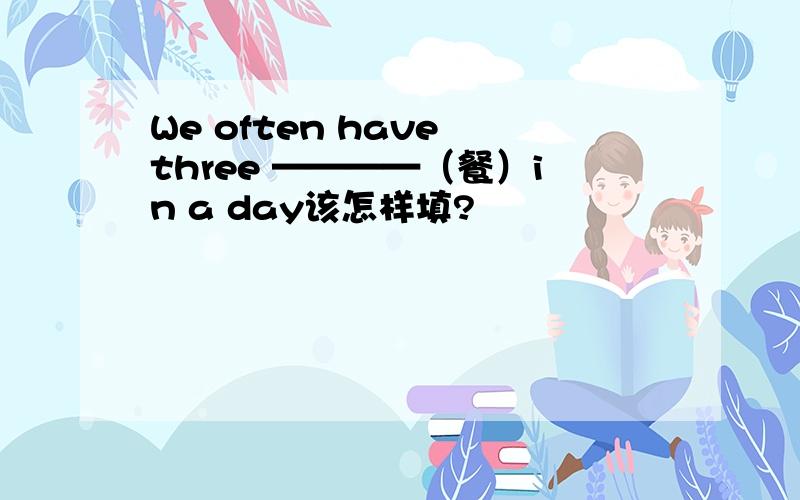 We often have three ————（餐）in a day该怎样填?