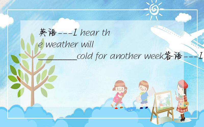 英语---I hear the weather will________cold for another week答语---I hope not,I hate cold weather
