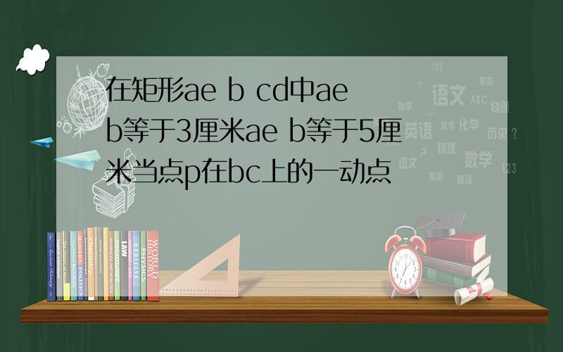 在矩形ae b cd中ae b等于3厘米ae b等于5厘米当点p在bc上的一动点