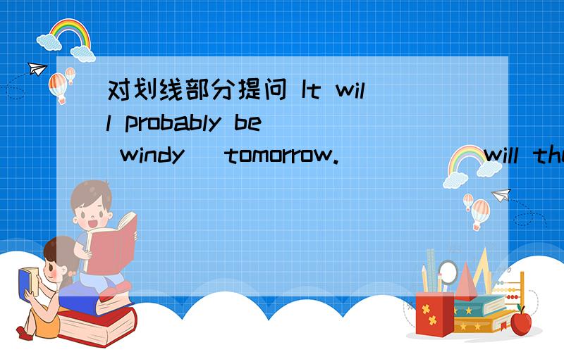 对划线部分提问 It will probably be( windy) tomorrow. _____will the ___probable be ___tomorrow?