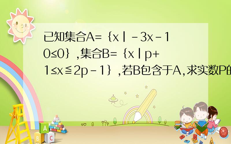 已知集合A=﹛x|-3x-10≤0﹜,集合B=﹛x|p+1≤x≦2p-1﹜,若B包含于A,求实数P的取值范围
