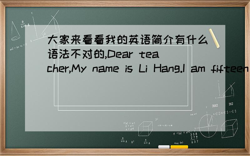 大家来看看我的英语简介有什么语法不对的,Dear teacher,My name is Li Hang.I am fifteen years old.I am a lively boy.I come from Shang Qiu,He Nan province.There are many places of interest in Shang Qiu,I was the most impressed is Days o