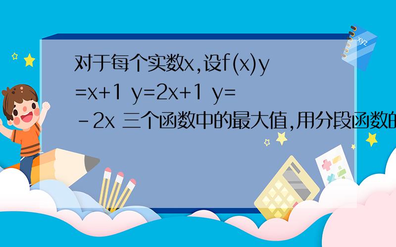 对于每个实数x,设f(x)y=x+1 y=2x+1 y=-2x 三个函数中的最大值,用分段函数的形式写出f(x)的解析式并求f(x的最小值(2) 、 对于每个实数x,设f(x)取y=4x+1 y=x+2 y=-2x=4 三个函数中的最小值,用分段函数写出f