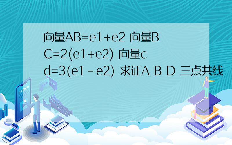 向量AB=e1+e2 向量BC=2(e1+e2) 向量cd=3(e1-e2) 求证A B D 三点共线