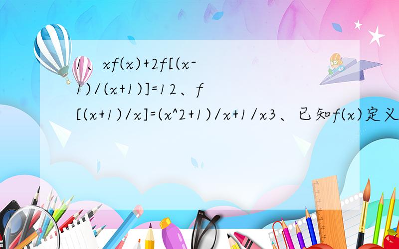 1、xf(x)+2f[(x-1)/(x+1)]=12、f[(x+1)/x]=(x^2+1)/x+1/x3、已知f(x)定义在正整数集上,且f(1)=1,f(x+y)=f(x)+f(y)+xy.求f(x)