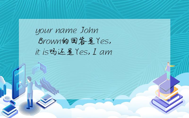 your name John Brown的回答是Yes,it is吗还是Yes,I am
